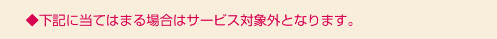 下記に当てはまる場合はサービス対象外となります